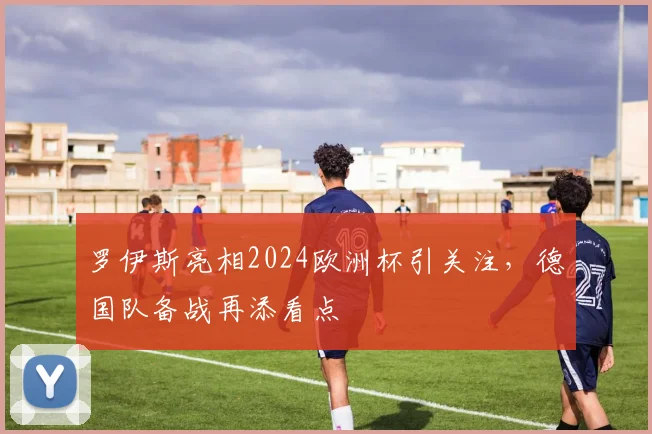 罗伊斯亮相2024欧洲杯引关注，德国队备战再添看点