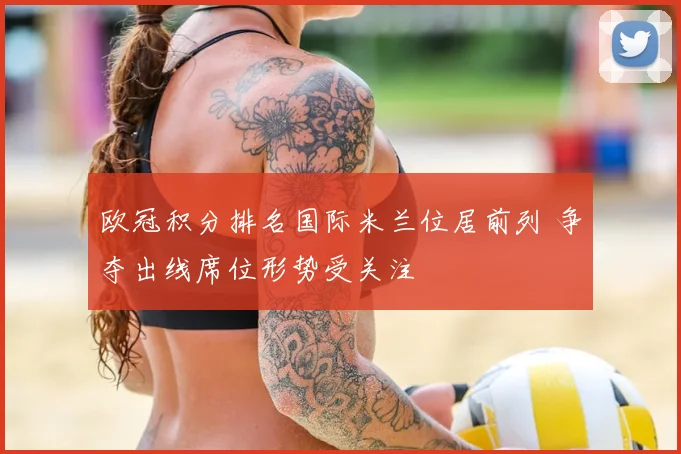 欧冠积分排名国际米兰位居前列 争夺出线席位形势受关注